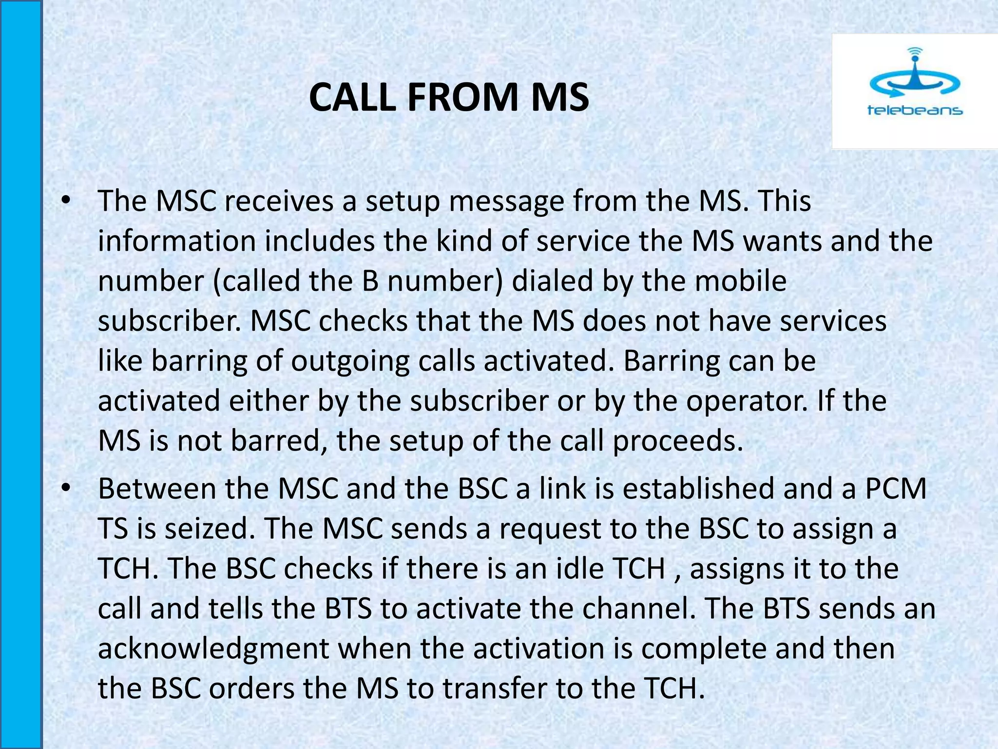 CALL FROM MS
• The MSC receives a setup message from the MS. This
information includes the kind of service the MS wants and the
number (called the B number) dialed by the mobile
subscriber. MSC checks that the MS does not have services
like barring of outgoing calls activated. Barring can be
activated either by the subscriber or by the operator. If the
MS is not barred, the setup of the call proceeds.
• Between the MSC and the BSC a link is established and a PCM
TS is seized. The MSC sends a request to the BSC to assign a
TCH. The BSC checks if there is an idle TCH , assigns it to the
call and tells the BTS to activate the channel. The BTS sends an
acknowledgment when the activation is complete and then
the BSC orders the MS to transfer to the TCH.
 