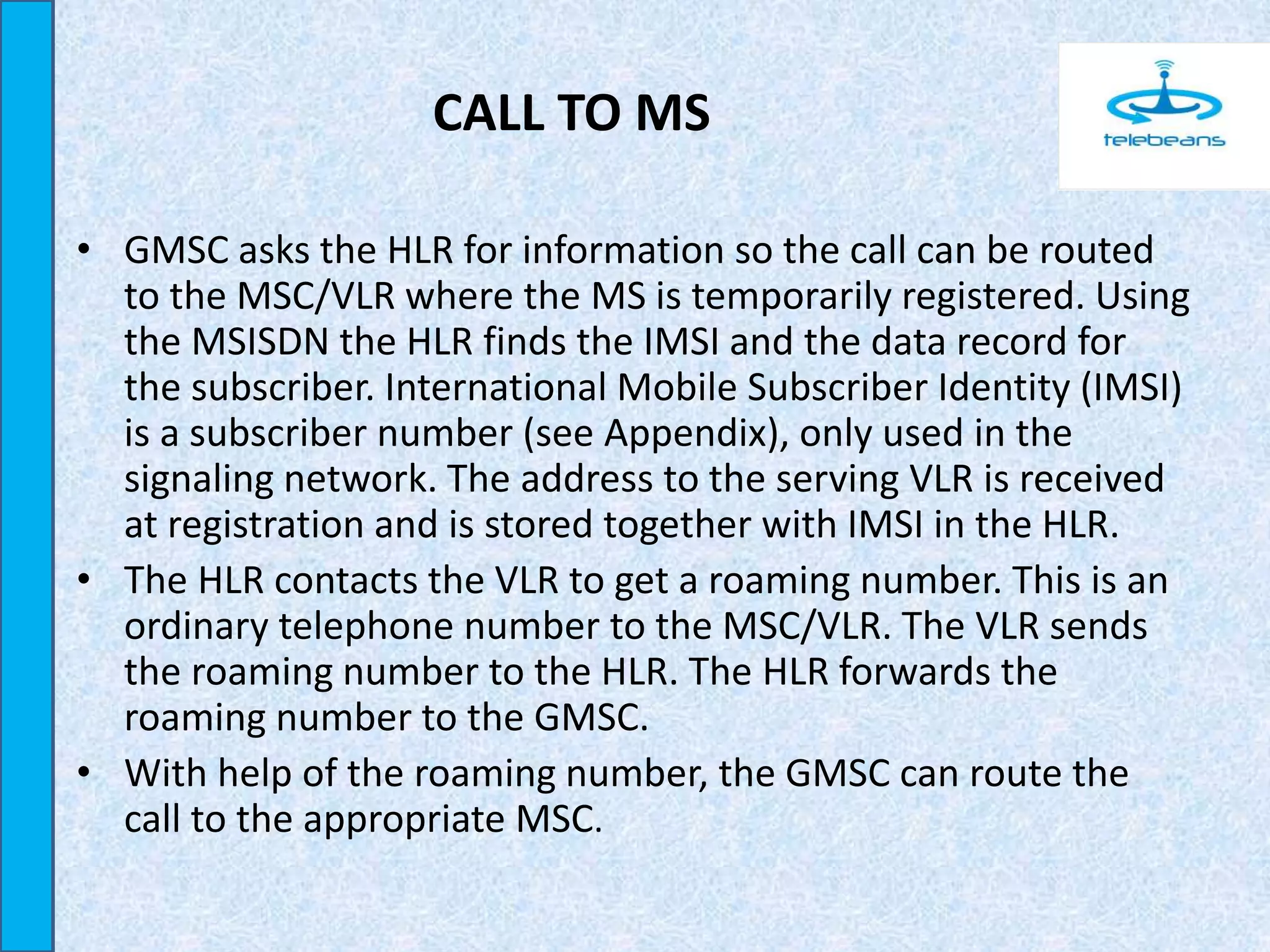 CALL TO MS
• GMSC asks the HLR for information so the call can be routed
to the MSC/VLR where the MS is temporarily registered. Using
the MSISDN the HLR finds the IMSI and the data record for
the subscriber. International Mobile Subscriber Identity (IMSI)
is a subscriber number (see Appendix), only used in the
signaling network. The address to the serving VLR is received
at registration and is stored together with IMSI in the HLR.
• The HLR contacts the VLR to get a roaming number. This is an
ordinary telephone number to the MSC/VLR. The VLR sends
the roaming number to the HLR. The HLR forwards the
roaming number to the GMSC.
• With help of the roaming number, the GMSC can route the
call to the appropriate MSC.
 