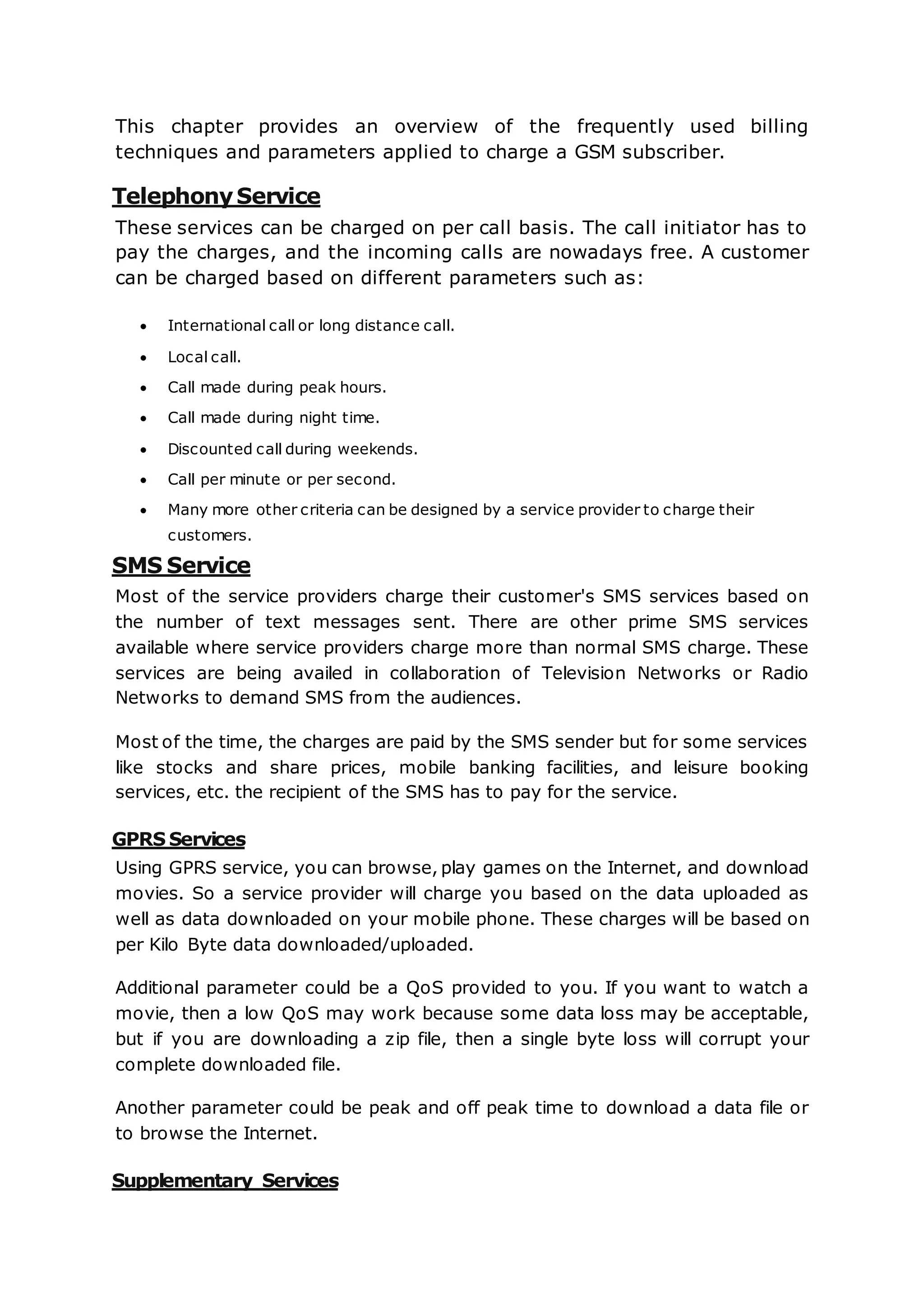 This chapter provides an overview of the frequently used billing
techniques and parameters applied to charge a GSM subscriber.
TelephonyService
These services can be charged on per call basis. The call initiator has to
pay the charges, and the incoming calls are nowadays free. A customer
can be charged based on different parameters such as:
 International call or long distance call.
 Local call.
 Call made during peak hours.
 Call made during night time.
 Discounted call during weekends.
 Call per minute or per second.
 Many more other criteria can be designed by a service provider to charge their
customers.
SMS Service
Most of the service providers charge their customer's SMS services based on
the number of text messages sent. There are other prime SMS services
available where service providers charge more than normal SMS charge. These
services are being availed in collaboration of Television Networks or Radio
Networks to demand SMS from the audiences.
Most of the time, the charges are paid by the SMS sender but for some services
like stocks and share prices, mobile banking facilities, and leisure booking
services, etc. the recipient of the SMS has to pay for the service.
GPRS Services
Using GPRS service, you can browse, play games on the Internet, and download
movies. So a service provider will charge you based on the data uploaded as
well as data downloaded on your mobile phone. These charges will be based on
per Kilo Byte data downloaded/uploaded.
Additional parameter could be a QoS provided to you. If you want to watch a
movie, then a low QoS may work because some data loss may be acceptable,
but if you are downloading a zip file, then a single byte loss will corrupt your
complete downloaded file.
Another parameter could be peak and off peak time to download a data file or
to browse the Internet.
Supplementary Services
 