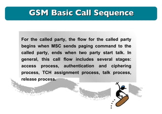 GSM Basic Call Sequence For the called party, the flow for the called party begins when MSC sends paging command to the called party, ends when two party start talk. In general, this call flow includes several stages: access process, authentication and ciphering process, TCH assignment process, talk process, release process.  