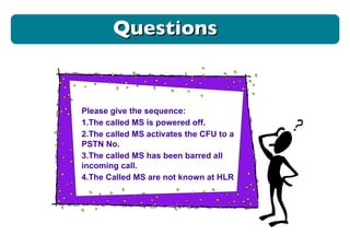 Questions Please give the sequence: 1.The called MS is powered off. 2.The called MS activates the CFU to a PSTN No. 3.The called MS has been barred all incoming call. 4.The Called MS are not known at HLR 