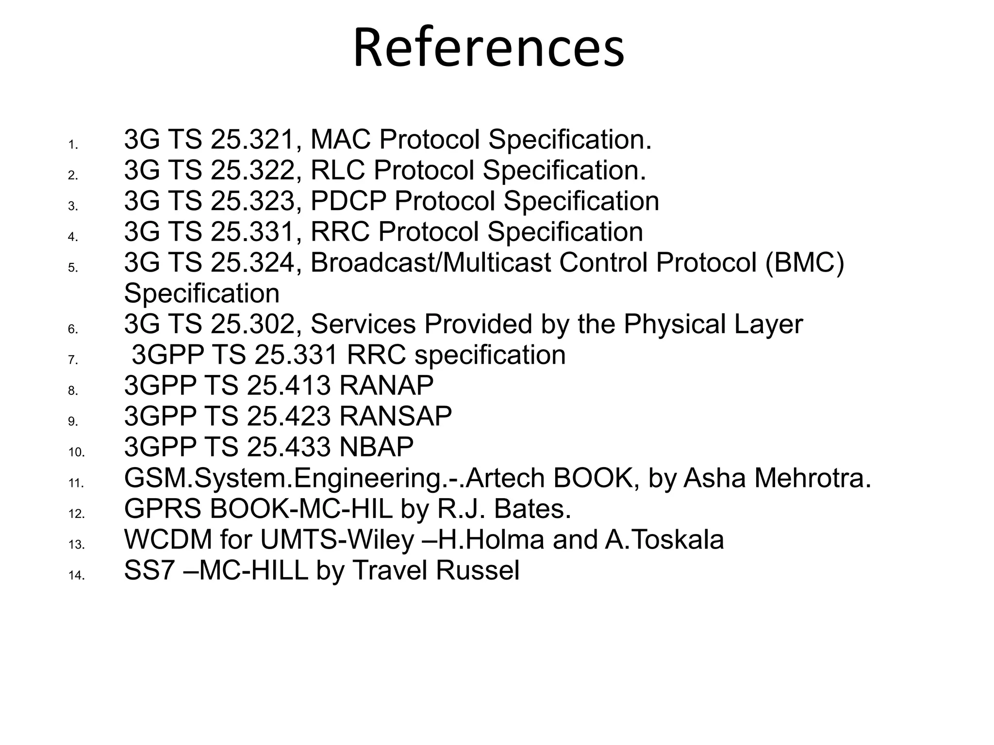 References
1. 3G TS 25.321, MAC Protocol Specification.
2. 3G TS 25.322, RLC Protocol Specification.
3. 3G TS 25.323, PDCP Protocol Specification
4. 3G TS 25.331, RRC Protocol Specification
5. 3G TS 25.324, Broadcast/Multicast Control Protocol (BMC)
Specification
6. 3G TS 25.302, Services Provided by the Physical Layer
7. 3GPP TS 25.331 RRC specification
8. 3GPP TS 25.413 RANAP
9. 3GPP TS 25.423 RANSAP
10. 3GPP TS 25.433 NBAP
11. GSM.System.Engineering.-.Artech BOOK, by Asha Mehrotra.
12. GPRS BOOK-MC-HIL by R.J. Bates.
13. WCDM for UMTS-Wiley –H.Holma and A.Toskala
14. SS7 –MC-HILL by Travel Russel
 
