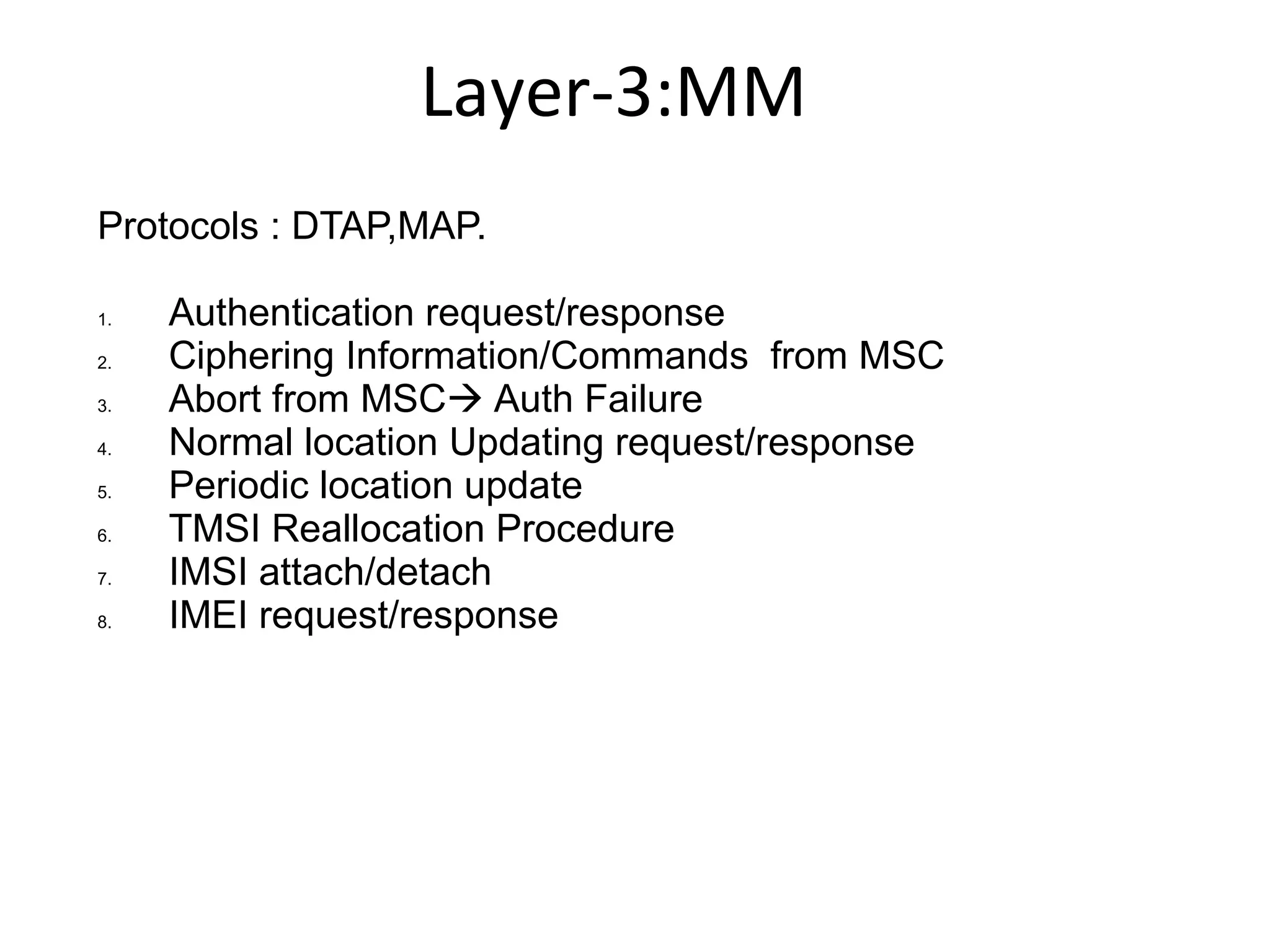 Layer-3:MM
Protocols : DTAP,MAP.
1. Authentication request/response
2. Ciphering Information/Commands from MSC
3. Abort from MSC Auth Failure
4. Normal location Updating request/response
5. Periodic location update
6. TMSI Reallocation Procedure
7. IMSI attach/detach
8. IMEI request/response
 