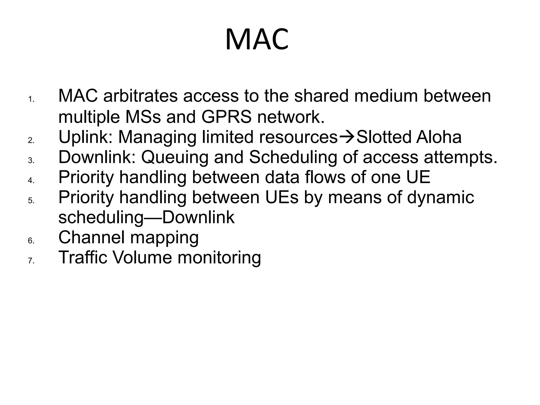 MAC
1. MAC arbitrates access to the shared medium between
multiple MSs and GPRS network.
2. Uplink: Managing limited resourcesSlotted Aloha
3. Downlink: Queuing and Scheduling of access attempts.
4. Priority handling between data flows of one UE
5. Priority handling between UEs by means of dynamic
scheduling—Downlink
6. Channel mapping
7. Traffic Volume monitoring
 