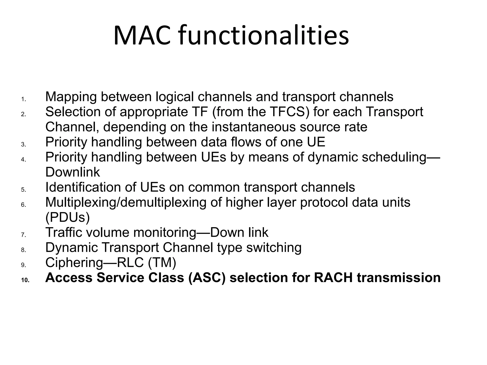MAC functionalities
1. Mapping between logical channels and transport channels
2. Selection of appropriate TF (from the TFCS) for each Transport
Channel, depending on the instantaneous source rate
3. Priority handling between data flows of one UE
4. Priority handling between UEs by means of dynamic scheduling—
Downlink
5. Identification of UEs on common transport channels
6. Multiplexing/demultiplexing of higher layer protocol data units
(PDUs)
7. Traffic volume monitoring—Down link
8. Dynamic Transport Channel type switching
9. Ciphering—RLC (TM)
10. Access Service Class (ASC) selection for RACH transmission
 