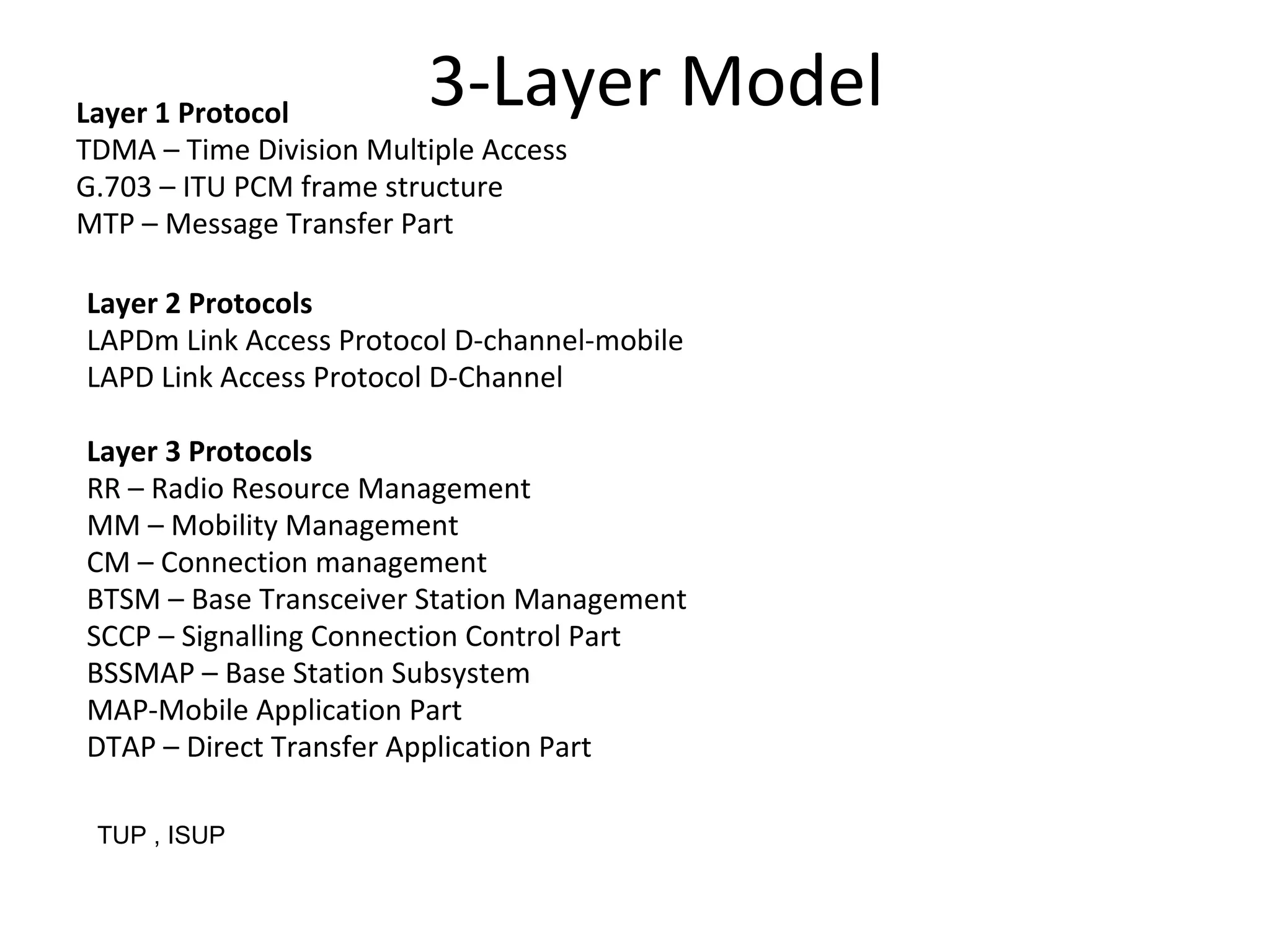 Layer 1 Protocol
TDMA – Time Division Multiple Access
G.703 – ITU PCM frame structure
MTP – Message Transfer Part
Layer 2 Protocols
LAPDm Link Access Protocol D-channel-mobile
LAPD Link Access Protocol D-Channel
Layer 3 Protocols
RR – Radio Resource Management
MM – Mobility Management
CM – Connection management
BTSM – Base Transceiver Station Management
SCCP – Signalling Connection Control Part
BSSMAP – Base Station Subsystem
MAP-Mobile Application Part
DTAP – Direct Transfer Application Part
3-Layer Model
TUP , ISUP
 