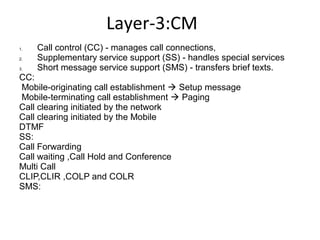 Layer-3:CM
1. Call control (CC) - manages call connections,
2. Supplementary service support (SS) - handles special services
3. Short message service support (SMS) - transfers brief texts.
CC:
Mobile-originating call establishment  Setup message
Mobile-terminating call establishment  Paging
Call clearing initiated by the network
Call clearing initiated by the Mobile
DTMF
SS:
Call Forwarding
Call waiting ,Call Hold and Conference
Multi Call
CLIP,CLIR ,COLP and COLR
SMS:
 