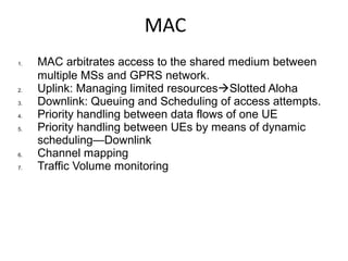 MAC
1. MAC arbitrates access to the shared medium between
multiple MSs and GPRS network.
2. Uplink: Managing limited resourcesSlotted Aloha
3. Downlink: Queuing and Scheduling of access attempts.
4. Priority handling between data flows of one UE
5. Priority handling between UEs by means of dynamic
scheduling—Downlink
6. Channel mapping
7. Traffic Volume monitoring
 