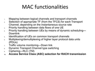 MAC functionalities
1. Mapping between logical channels and transport channels
2. Selection of appropriate TF (from the TFCS) for each Transport
Channel, depending on the instantaneous source rate
3. Priority handling between data flows of one UE
4. Priority handling between UEs by means of dynamic scheduling—
Downlink
5. Identification of UEs on common transport channels
6. Multiplexing/demultiplexing of higher layer protocol data units
(PDUs)
7. Traffic volume monitoring—Down link
8. Dynamic Transport Channel type switching
9. Ciphering—RLC (TM)
10. Access Service Class (ASC) selection for RACH transmission
 