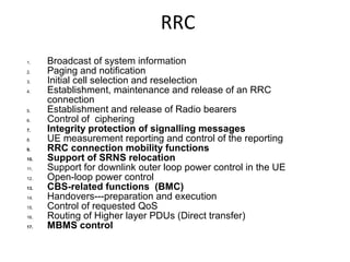 RRC
1. Broadcast of system information
2. Paging and notification
3. Initial cell selection and reselection
4. Establishment, maintenance and release of an RRC
connection
5. Establishment and release of Radio bearers
6. Control of ciphering
7. Integrity protection of signalling messages
8. UE measurement reporting and control of the reporting
9. RRC connection mobility functions
10. Support of SRNS relocation
11. Support for downlink outer loop power control in the UE
12. Open-loop power control
13. CBS-related functions (BMC)
14. Handovers---preparation and execution
15. Control of requested QoS
16. Routing of Higher layer PDUs (Direct transfer)
17. MBMS control
 