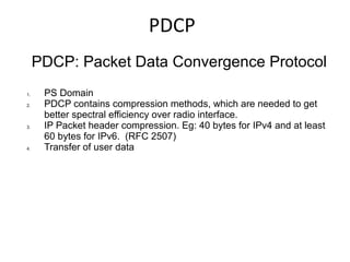 PDCP
PDCP: Packet Data Convergence Protocol
1. PS Domain
2. PDCP contains compression methods, which are needed to get
better spectral efficiency over radio interface.
3. IP Packet header compression. Eg: 40 bytes for IPv4 and at least
60 bytes for IPv6. (RFC 2507)
4. Transfer of user data
 