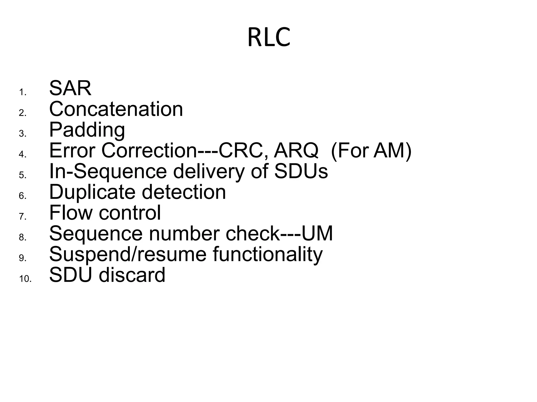RLC
1.    SAR
2.    Concatenation
3.    Padding
4.    Error Correction---CRC, ARQ (For AM)
5.    In-Sequence delivery of SDUs
6.    Duplicate detection
7.    Flow control
8.    Sequence number check---UM
9.    Suspend/resume functionality
10.   SDU discard
 