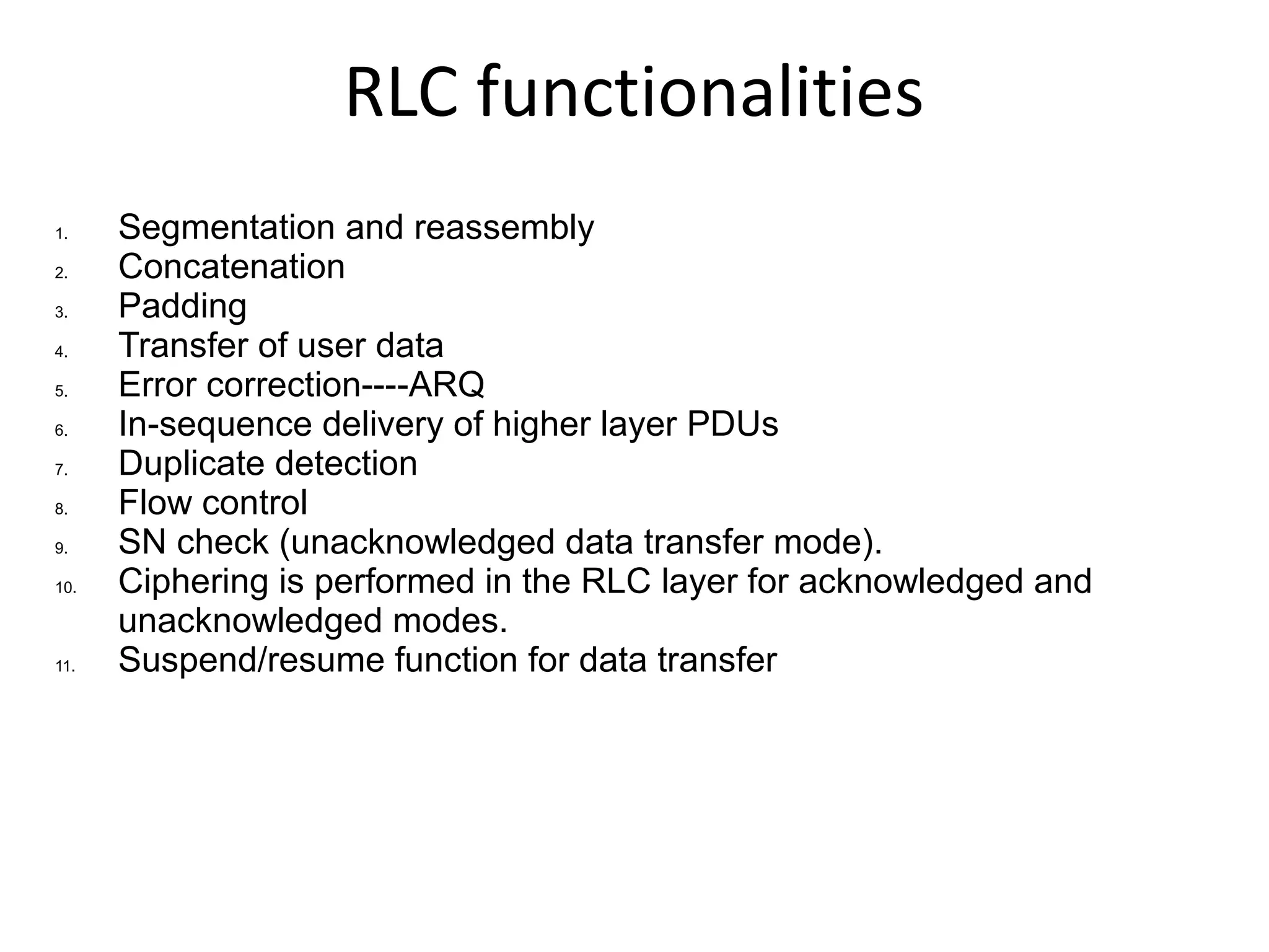 RLC functionalities
1.    Segmentation and reassembly
2.    Concatenation
3.    Padding
4.    Transfer of user data
5.    Error correction----ARQ
6.    In-sequence delivery of higher layer PDUs
7.    Duplicate detection
8.    Flow control
9.    SN check (unacknowledged data transfer mode).
10.   Ciphering is performed in the RLC layer for acknowledged and
      unacknowledged modes.
11.   Suspend/resume function for data transfer
 