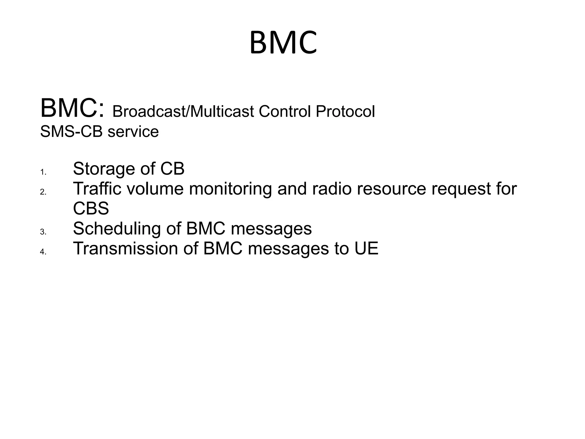 BMC
BMC: Broadcast/Multicast Control Protocol
SMS-CB service

1.   Storage of CB
2.   Traffic volume monitoring and radio resource request for
     CBS
3.   Scheduling of BMC messages
4.   Transmission of BMC messages to UE
 