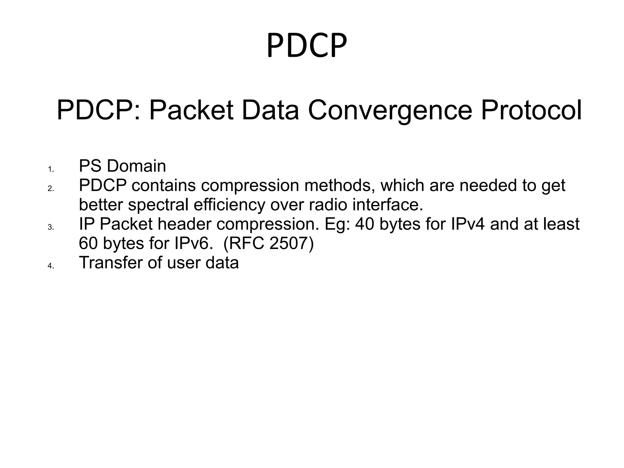 PDCP
     PDCP: Packet Data Convergence Protocol
1.    PS Domain
2.    PDCP contains compression methods, which are needed to get
      better spectral efficiency over radio interface.
3.    IP Packet header compression. Eg: 40 bytes for IPv4 and at least
      60 bytes for IPv6. (RFC 2507)
4.    Transfer of user data
 