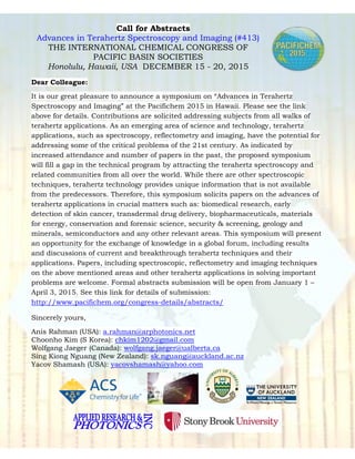 Call for Abstracts
Advances in Terahertz Spectroscopy and Imaging (#413)
THE INTERNATIONAL CHEMICAL CONGRESS OF
PACIFIC BASIN SOCIETIES
Honolulu, Hawaii, USA DECEMBER 15 - 20, 2015
Dear Colleague:
It is our great pleasure to announce a symposium on “Advances in Terahertz
Spectroscopy and Imaging” at the Pacifichem 2015 in Hawaii. Please see the link
above for details. Contributions are solicited addressing subjects from all walks of
terahertz applications. As an emerging area of science and technology, terahertz
applications, such as spectroscopy, reflectometry and imaging, have the potential for
addressing some of the critical problems of the 21st century. As indicated by
increased attendance and number of papers in the past, the proposed symposium
will fill a gap in the technical program by attracting the terahertz spectroscopy and
related communities from all over the world. While there are other spectroscopic
techniques, terahertz technology provides unique information that is not available
from the predecessors. Therefore, this symposium solicits papers on the advances of
terahertz applications in crucial matters such as: biomedical research, early
detection of skin cancer, transdermal drug delivery, biopharmaceuticals, materials
for energy, conservation and forensic science, security & screening, geology and
minerals, semiconductors and any other relevant areas. This symposium will present
an opportunity for the exchange of knowledge in a global forum, including results
and discussions of current and breakthrough terahertz techniques and their
applications. Papers, including spectroscopic, reflectometry and imaging techniques
on the above mentioned areas and other terahertz applications in solving important
problems are welcome. Formal abstracts submission will be open from January 1 –
April 3, 2015. See this link for details of submission:
http://www.pacifichem.org/congress-details/abstracts/
Sincerely yours,
Anis Rahman (USA): a.rahman@arphotonics.net
Choonho Kim (S Korea): chkim1202@gmail.com
Wolfgang Jaeger (Canada): wolfgang.jaeger@ualberta.ca
Sing Kiong Nguang (New Zealand): sk.nguang@auckland.ac.nz
Yacov Shamash (USA): yacovshamash@yahoo.com
 