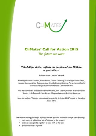 CliMates' Call for Action 2015
The future we want
This Call for Action reflects the position of the CliMates
organization1.
Authored by the CliMates' network
Edited by Alexandra Gavilano,Aurore Bimont,Thomas Desaunay,VictorWright,VivianeTreves,
Nastasia Keurmeur,Vivian Despoues,Anna Almeida, Daniela Gutierrez, Pierre Manenti, Rachel
Skubel, Laurie Ayouaz, Eleonora Perrotta, Clémentine Cahier
And the board of the association:Antoine Maudinet,Yann Lesestre, Clément Bultheel, Nicolas
Taconet, LeslieTourneville, Susy Grenier, Margaux Jobin and Delphine Blumereau
Some parts of the "CliMates International Summit Call for Action 2012" remain in the call for
Action 2015.
The decision-making process for defining CliMates’ positions on climate change is the following:
• each stance is subject to a vote of approval by the network
• a stance is accepted if it gathers at least 65% of the votes
• if not, the stance is rejected
 