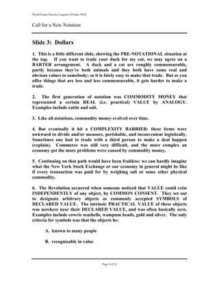 World Future Society Congress [30 June 1993]


Call for a New Notation


Slide 3: Dollars
1. This is a little different slide, showing the PRE-NOTATIONAL situation at
the top. If you want to trade your duck for my cat, we may agree on a
BARTER arrangement. A duck and a cat are roughly commensurable,
partly because they're both animals and they both have some real and
obvious values to somebody; so it is fairly easy to make that trade. But as you
offer things that are less and less commensurable, it gets harder to make a
trade.

2. The first generation of notation was COMMODITY MONEY that
represented a certain REAL (i.e. practical) VALUE by ANALOGY.
Examples include cattle and salt.

3. Like all notations, commodity money evolved over time.

4. But eventually it hit a COMPLEXITY BARRIER: these items were
awkward to divide and/or measure, perishable, and inconvenient logistically.
Sometimes one had to trade with a third person to make a deal happen
(explain). Commerce was still very difficult, and the more complex an
economy got the more problems were caused by commodity money.

5. Continuing on that path would have been fruitless: we can hardly imagine
what the New York Stock Exchange or our economy in general might be like
if every transaction was paid for by weighing salt or some other physical
commodity.

6. The Revolution occurred when someone noticed that VALUE could exist
INDEPENDENTLY of any object, by COMMON CONSENT. They set out
to designate arbitrary objects as commonly accepted SYMBOLS of
DECLARED VALUE. The intrinsic PRACTICAL VALUE of these objects
was nowhere near their DECLARED VALUE, and was often basically zero.
Examples include cowrie seashells, wampum beads, gold and silver. The only
criteria for symbols was that the objects be:

          A. known to many people

          B. recognizable in value



                                               Page 9 of 22
 