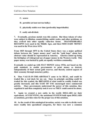 World Future Society Congress [30 June 1993]


Call for a New Notation


          C. scarce

          D. portable (at least not too bulky)

          E. physically stable over time (preferably imperishable)

          F. easily sub-divided.

7. Eventually, precious metals won this contest. But those tokens of value
were subject to dilution, counterfeiting, unfair scales, and other problems, so
they evolved into other equally value-less forms. TRANSFERRABLE
RECEIPTS were used in the Middle Ages, and then FIDUCIARY MONEY
was used in the West circa 1676.

From 1825 through 1875 in the United States there was a major political
debate between the "paper money men" and the "gold bugs" about how
abstract value should be represented in America. America ended up being
the birthplace of widespread use of paper money in the Western world. This
paper money was backed by gold, an equally worthless commodity.

Eventually we ended up with FIAT MONEY (circa 1934), not based on the
gold standard, to enable governments to print money as desired,
independently of their actual gold reserves. and thereby control aspects of
their economy through monetary policy.

8. Thus VALUE-IN-THE-ABSTRACT came to be REAL, and could be
traded like a real duck for my cat. Since in principle anything could be
traded for this symbol, the BREADTH of what could be readily traded was
greatly increased, and this EASE OF USE encouraged more commercial
activity. Once governments understood the power of this notation, they
regulated it and then completely took it over so THEY could control its abuse.

9. Again we created a new entity in the world: DOLLARS (or their
equivalent). ACCOUNTING, the notational SYSTEM built upon DOLLARS
as notations, provides rules for the proper use of this notation.

10. As the result of this ontological invention, society was able to divide work
more readily into specialized categories, for there was now a common




                                               Page 10 of 22
 