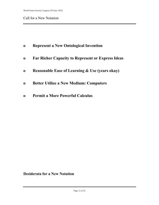 World Future Society Congress [30 June 1993]


Call for a New Notation




o         Represent a New Ontological Invention


o         Far Richer Capacity to Represent or Express Ideas


o         Reasonable Ease of Learning & Use (years okay)


o         Better Utilize a New Medium: Computers


o         Permit a More Powerful Calculus




Desiderata for a New Notation



                                               Page 12 of 22
 