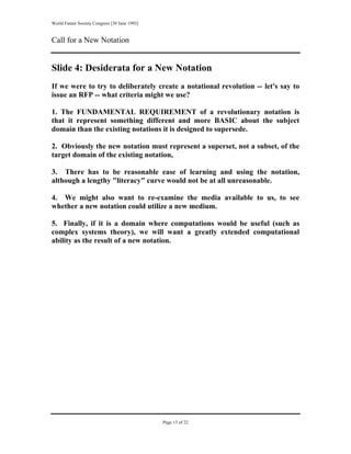 World Future Society Congress [30 June 1993]


Call for a New Notation


Slide 4: Desiderata for a New Notation
If we were to try to deliberately create a notational revolution -- let's say to
issue an RFP -- what criteria might we use?

1. The FUNDAMENTAL REQUIREMENT of a revolutionary notation is
that it represent something different and more BASIC about the subject
domain than the existing notations it is designed to supersede.

2. Obviously the new notation must represent a superset, not a subset, of the
target domain of the existing notation,

3. There has to be reasonable ease of learning and using the notation,
although a lengthy "literacy" curve would not be at all unreasonable.

4. We might also want to re-examine the media available to us, to see
whether a new notation could utilize a new medium.

5. Finally, if it is a domain where computations would be useful (such as
complex systems theory), we will want a greatly extended computational
ability as the result of a new notation.




                                               Page 13 of 22
 