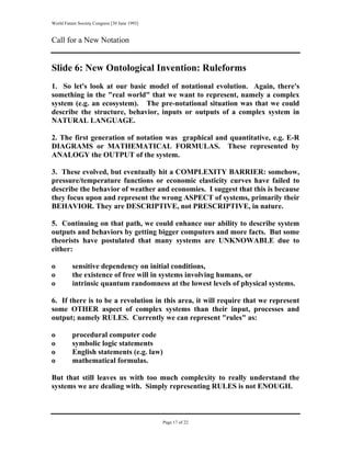 World Future Society Congress [30 June 1993]


Call for a New Notation


Slide 6: New Ontological Invention: Ruleforms
1. So let's look at our basic model of notational evolution. Again, there's
something in the "real world" that we want to represent, namely a complex
system (e.g. an ecosystem). The pre-notational situation was that we could
describe the structure, behavior, inputs or outputs of a complex system in
NATURAL LANGUAGE.

2. The first generation of notation was graphical and quantitative, e.g. E-R
DIAGRAMS or MATHEMATICAL FORMULAS. These represented by
ANALOGY the OUTPUT of the system.

3. These evolved, but eventually hit a COMPLEXITY BARRIER: somehow,
pressure/temperature functions or economic elasticity curves have failed to
describe the behavior of weather and economies. I suggest that this is because
they focus upon and represent the wrong ASPECT of systems, primarily their
BEHAVIOR. They are DESCRIPTIVE, not PRESCRIPTIVE, in nature.

5. Continuing on that path, we could enhance our ability to describe system
outputs and behaviors by getting bigger computers and more facts. But some
theorists have postulated that many systems are UNKNOWABLE due to
either:

o         sensitive dependency on initial conditions,
o         the existence of free will in systems involving humans, or
o         intrinsic quantum randomness at the lowest levels of physical systems.

6. If there is to be a revolution in this area, it will require that we represent
some OTHER aspect of complex systems than their input, processes and
output; namely RULES. Currently we can represent "rules" as:

o         procedural computer code
o         symbolic logic statements
o         English statements (e.g. law)
o         mathematical formulas.

But that still leaves us with too much complexity to really understand the
systems we are dealing with. Simply representing RULES is not ENOUGH.



                                               Page 17 of 22
 