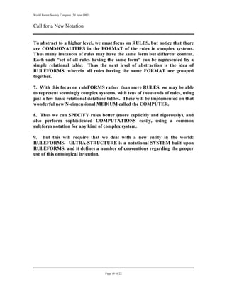 World Future Society Congress [30 June 1993]


Call for a New Notation


To abstract to a higher level, we must focus on RULES, but notice that there
are COMMONALITIES in the FORMAT of the rules in complex systems.
Thus many instances of rules may have the same form but different content.
Each such "set of all rules having the same form" can be represented by a
simple relational table. Thus the next level of abstraction is the idea of
RULEFORMS, wherein all rules having the same FORMAT are grouped
together.

7. With this focus on ruleFORMS rather than mere RULES, we may be able
to represent seemingly complex systems, with tens of thousands of rules, using
just a few basic relational database tables. These will be implemented on that
wonderful new N-dimensional MEDIUM called the COMPUTER.

8. Thus we can SPECIFY rules better (more explicitly and rigorously), and
also perform sophisticated COMPUTATIONS easily, using a common
ruleform notation for any kind of complex system.

9. But this will require that we deal with a new entity in the world:
RULEFORMS. ULTRA-STRUCTURE is a notational SYSTEM built upon
RULEFORMS, and it defines a number of conventions regarding the proper
use of this ontological invention.




                                               Page 18 of 22
 