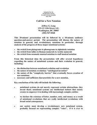 Submitted for the
                                 World Future Society
                               Seventh General Assembly
                                       June 1993


                          Call for a New Notation

                               Jeffrey G. Long
                           133-1/2 11th Street, S.E.
                           Washington, DC 20003
                               (202) 547-0268

This 20-minute presentation will be followed by a 10-minute audience
question-and-answer period. The presentation will discuss the nature of
notation in general, and revolutionary notations in particular, through
analysis of the progress of three major notational systems:

   the switch from pictograms to phonograms to alphabetic notation
   the switch from tallies to Roman numerals to Arabic numerals
   the switch from neumatic musical notation to staff musical notation

From this historical data the presentation will offer several hypotheses
regarding the nature of notational systems and their evolution in general,
including:

   the distinction between notational evolution and revolution
   the nature of notation revolution: "ontological invention"
   the nature of the "complexity barrier" that eventually forces creation of
    new notations
   necessary and sufficient characteristics for a new notation.

Key conclusions of the talk will include the following:

      notational systems do not merely represent certain abstractions, they
       invent them; notational systems are intellectual toolsets that society
       creates to empower it in dealing with increasingly complex entities

      we declare the existence of letter, number, note, and money as a result
       of notational revolutions that are really intellectual revolutions with
       broad social consequences.

      our society must develop a revolutionary new notational system,
       probably focused on representing complex "rules", if it is ever to
 