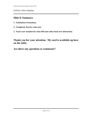 World Future Society Congress [30 June 1993]


Call for a New Notation


Slide 8: Summary
1. Limitations of notations.

2. Complexity barrier exists now.

3. Need a new notation for rules OR some other basic new abstraction.



Thank you for your attention. My card is available up here
on the table.

Are there any questions or comments?




                                               Page 22 of 22
 