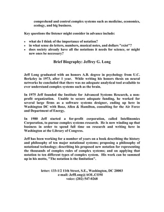 comprehend and control complex systems such as medicine, economics,
       ecology, and big business.

Key questions the listener might consider in advance include:

   what do I think of the importance of notation?
   in what sense do letters, numbers, musical notes, and dollars "exist"?
   does society already have all the notations it needs for science, or might
    new ones be necessary?

                    Brief Biography: Jeffrey G. Long


Jeff Long graduated with an honors A.B. degree in psychology from U.C.
Berkeley in 1973, after 1 year. While writing his honors thesis on neural
networks he concluded that there was no adequate analytical tool available to
ever understand complex systems such as the brain.

In 1975 Jeff founded the Institute for Advanced Systems Research, a non-
profit organization. Unable to secure adequate funding, he worked for
several large firms as a software systems designer, ending up here in
Washington DC with Booz, Allen & Hamilton, consulting for the Air Force
and Department of Energy.

In 1980 Jeff started a for-profit corporation, called Intellinomics
Corporation, to pursue complex systems research. He is now winding up that
business in order to spend full time on research and writing here in
Washington at the Library of Congress.

Jeff has been working for a number of years on a book describing the history
and philosophy of ten major notational systems; proposing a philosophy of
notational technology; describing his proposed new notation for representing
the thousands of complex rules of complex systems; and on applying that
notation to ten different types of complex system. His work can be summed
up in his motto, "The notation is the limitation".


            letter: 133-1/2 11th Street, S.E., Washington, DC 20003
                        e-mail: JeffLong@AOL.COM
                              voice: (202) 547-0268
 