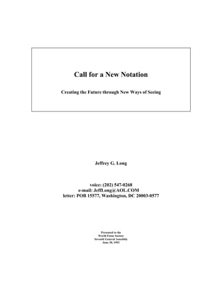 Call for a New Notation

Creating the Future through New Ways of Seeing




               Jeffrey G. Long



              voice: (202) 547-0268
         e-mail: JeffLong@AOL.COM
letter: POB 15577, Washington, DC 20003-0577




                    Presented to the
                  World Futue Society
               Seventh General Assembly
                     June 30, 1993
 