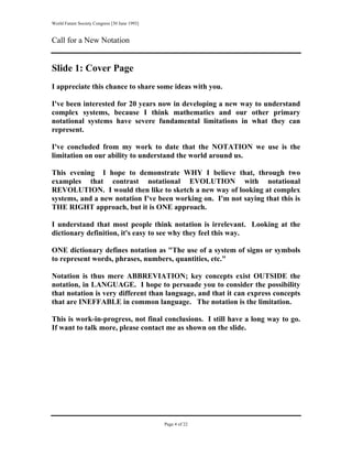 World Future Society Congress [30 June 1993]


Call for a New Notation


Slide 1: Cover Page
I appreciate this chance to share some ideas with you.

I've been interested for 20 years now in developing a new way to understand
complex systems, because I think mathematics and our other primary
notational systems have severe fundamental limitations in what they can
represent.

I've concluded from my work to date that the NOTATION we use is the
limitation on our ability to understand the world around us.

This evening I hope to demonstrate WHY I believe that, through two
examples that contrast notational EVOLUTION with notational
REVOLUTION. I would then like to sketch a new way of looking at complex
systems, and a new notation I've been working on. I'm not saying that this is
THE RIGHT approach, but it is ONE approach.

I understand that most people think notation is irrelevant. Looking at the
dictionary definition, it's easy to see why they feel this way.

ONE dictionary defines notation as "The use of a system of signs or symbols
to represent words, phrases, numbers, quantities, etc."

Notation is thus mere ABBREVIATION; key concepts exist OUTSIDE the
notation, in LANGUAGE. I hope to persuade you to consider the possibility
that notation is very different than language, and that it can express concepts
that are INEFFABLE in common language. The notation is the limitation.

This is work-in-progress, not final conclusions. I still have a long way to go.
If want to talk more, please contact me as shown on the slide.




                                               Page 4 of 22
 