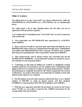 World Future Society Congress [30 June 1993]


Call for a New Notation


Slide 2: Letters
The things that are in the "real world" are shown without boxes, while the
ONTOLOGICAL INVENTIONS (i.e. NOTATIONS) are in rounded-edge
boxes.

We could spend a lot of time debating dates, but the dates are not as
important as the precedence sequence

1. In writing, there's something in the "real world" that we want to represent,
such as this man.

2. First generation was PICTOGRAMS that represented by ANALOGY
(circa 3400 BC).

3. These evolved to be able to represent ideas and actions through the use of
IDEOGRAMS (where ideas are communicated through clever combinations
of symbols) and PHONOGRAMS (where concepts are hinted at by symbols
that represent something that evokes a particular sound) (circa 2800 BC).

4. This worked pretty well in ancient society, but eventually they hit the
COMPLEXITY BARRIER: several thousand symbols are needed to convey
the concepts of even an ancient culture.

5. Continuing on that path of adding new symbols or simplifying existing
symbols would have been fruitless: you can imagine what a Shakespeare play
might be like if every symbol was subject to personal interpretation. Further,
the printing press, originally invented by the Chinese long before the western
world had it, was useless when there were thousands of symbols to deal with
and low print volumes were required.

6. The Revolution occurred when someone noticed that there were a limited
number of SOUNDS we make in human speech, and they designed
SYMBOLS to represent those SOUNDS (first alphabet, circa 1500 BC).

7. With this new approach, and after the invention of vowels by the Greeks
(circa 776 BC), we were able to represent the >50,000 words known by the
average adult with only 26 letters.



                                               Page 6 of 22
 