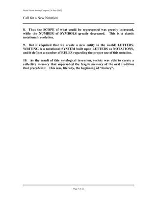 World Future Society Congress [30 June 1993]


Call for a New Notation


8. Thus the SCOPE of what could be represented was greatly increased,
while the NUMBER of SYMBOLS greatly decreased. This is a classic
notational revolution.

9. But it required that we create a new entity in the world: LETTERS.
WRITING is a notational SYSTEM built upon LETTERS as NOTATIONS,
and it defines a number of RULES regarding the proper use of this notation.

10. As the result of this ontological invention, society was able to create a
collective memory that superseded the fragile memory of the oral tradition
that preceded it. This was, literally, the beginning of "history".




                                               Page 7 of 22
 