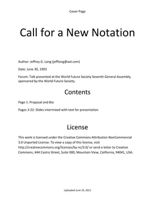 Cover Page 

 




    Call for a New Notation 
 

 

Author: Jeffrey G. Long (jefflong@aol.com) 

Date: June 30, 1993 

Forum: Talk presented at the World Future Society Seventh General Assembly, 
sponsored by the World Future Society. 
 

                                Contents 
Page 1: Proposal and Bio 

Pages 3‐22: Slides intermixed with text for presentation 

 


                                  License 
This work is licensed under the Creative Commons Attribution‐NonCommercial 
3.0 Unported License. To view a copy of this license, visit 
http://creativecommons.org/licenses/by‐nc/3.0/ or send a letter to Creative 
Commons, 444 Castro Street, Suite 900, Mountain View, California, 94041, USA. 




                                Uploaded June 19, 2011 
 