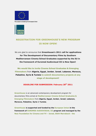 This project is funded by the European Union




  REGISTRATION FOR GREENHOUSE'S NEW PROGRAM
                                               IS NOW OPEN!


We are glad to announce that Greenhouse's 2011 call for applications
          for The Development of Documentary Films by Southern
  Mediterranean Cinema School Graduates supported by the EU in
         the framework of Euromed Audiovisual III is Now Open!


     We would like to invite Cinema School Graduates & Emerging
Filmmakers from Algeria, Egypt, Jordan, Israel, Lebanon, Morocco,
  Palestine, Syria & Tunisia to submit documentary projects at any
                                          stage of development!


                 DEADLINE FOR SUBMISSION: February 28th 2011



Greenhouse is an advanced contemporary development program for
documentary films aimed at Mediterranean Cinema School Graduates &
Emerging Filmmakers from Algeria, Egypt, Jordan, Israel, Lebanon,
Morocco, Palestine, Syria & Tunisia.


Greenhouse is supported and funded by the European Union in the
framework of EUROMED AUDIOVISUAL III program and managed by the
New Foundation for Cinema and TV – Israel, ESAV Marrakech - the
 