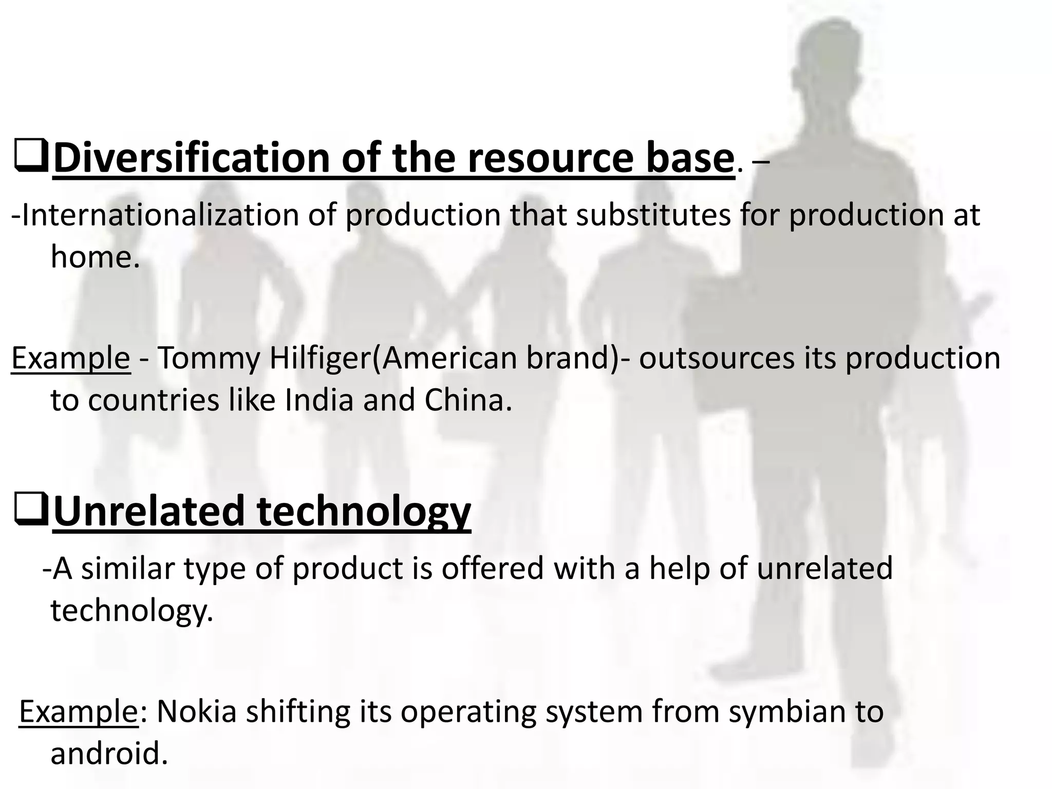 Diversification of the resource base. –
-Internationalization of production that substitutes for production at
   home.
              JHGVHG
Example - Tommy Hilfiger(American brand)- outsources its production
  to countries like India and China.


Unrelated technology
  -A similar type of product is offered with a help of unrelated
   technology.

Example: Nokia shifting its operating system from symbian to
  android.
 