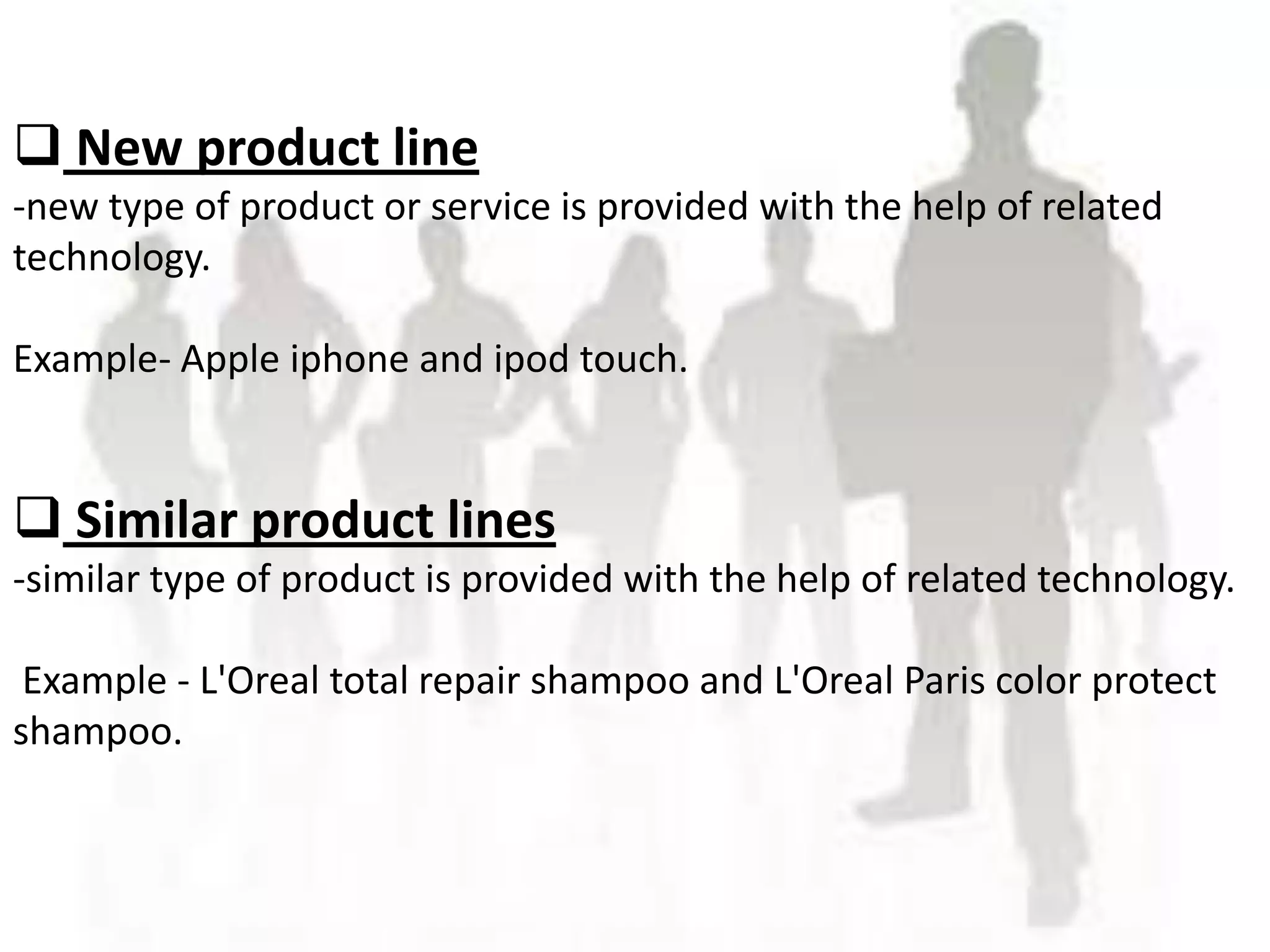  New product line
-new type of product or service is provided with the help of related
technology.

             JHGVHG
Example- Apple iphone and ipod touch.


 Similar product lines
-similar type of product is provided with the help of related technology.

 Example - L'Oreal total repair shampoo and L'Oreal Paris color protect
shampoo.
 