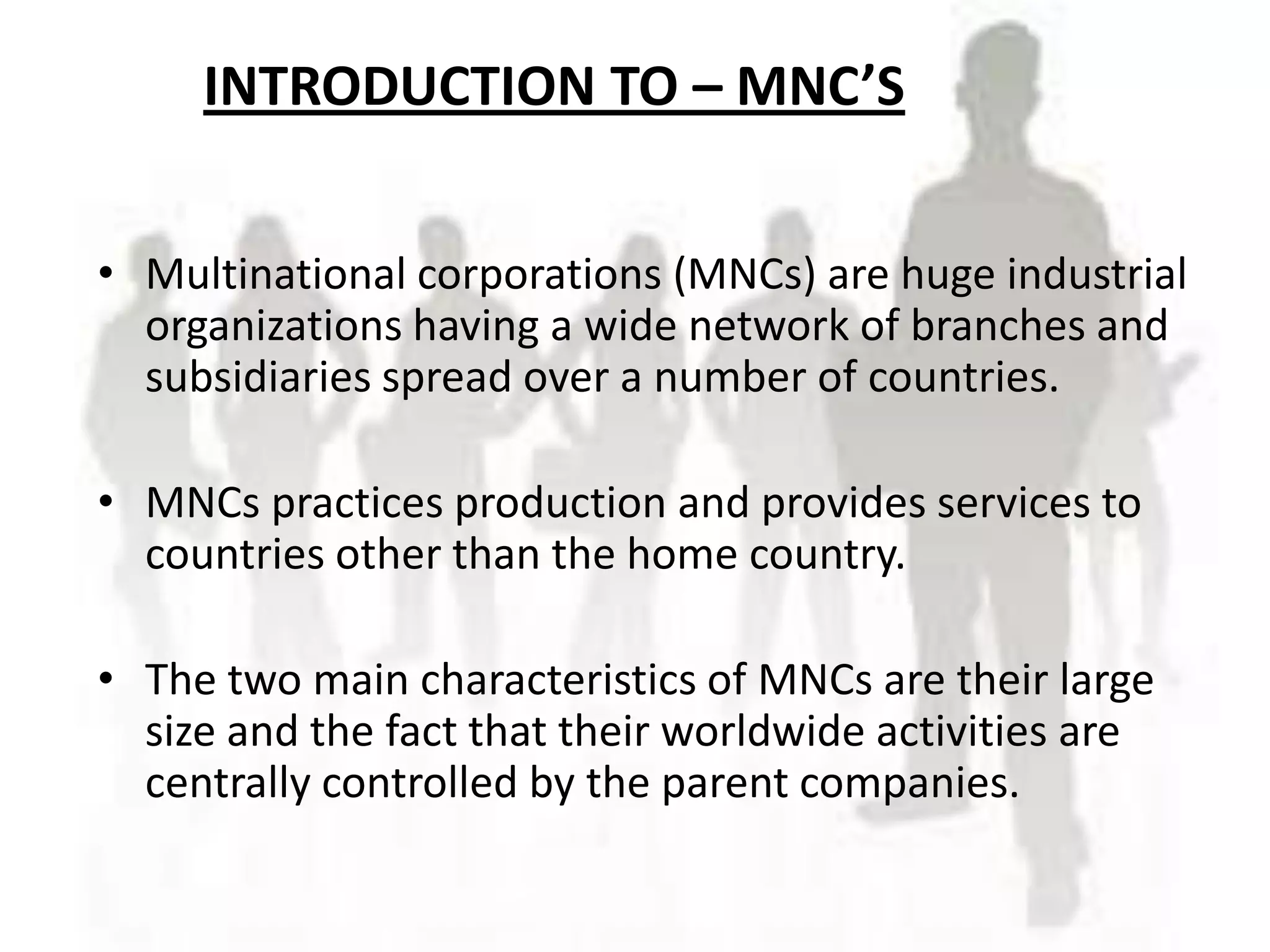 INTRODUCTION TO – MNC’S
      INTRODUCTION TO MNC’S
• Multinational corporations (MNCs) are huge industrial
  organizations having a wide network of branches and
  subsidiaries spread over a number of countries.

• MNCs practices production and provides services to
  countries other than the home country.

• The two main characteristics of MNCs are their large
  size and the fact that their worldwide activities are
  centrally controlled by the parent companies.
 