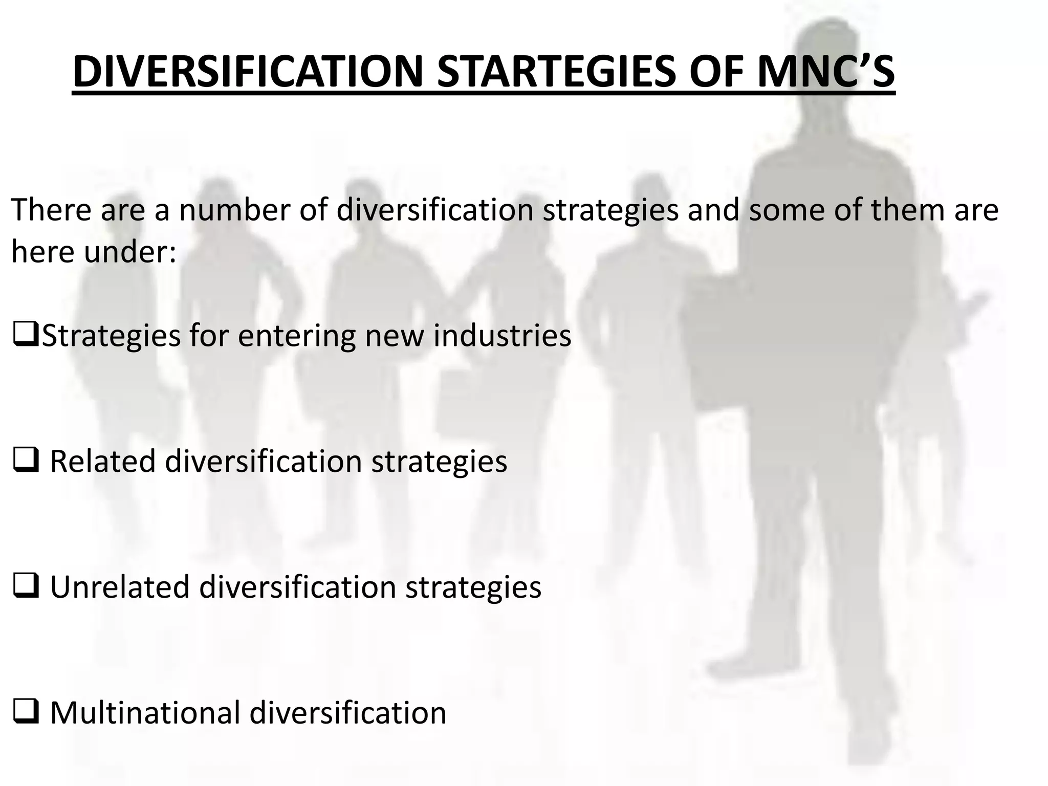 DIVERSIFICATION STARTEGIES OF MNC’S

There are a number of diversification strategies and some of them are
here under:

Strategies for entering new industries


 Related diversification strategies


 Unrelated diversification strategies


 Multinational diversification
 