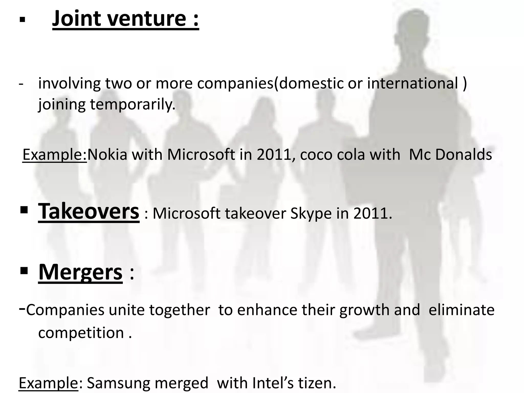     Joint venture :

- involving two or more companies(domestic or international )
  joining temporarily.

Example:Nokia with Microsoft in 2011, coco cola with Mc Donalds


 Takeovers : Microsoft takeover Skype in 2011.

 Mergers :
-Companies unite together   to enhance their growth and eliminate
    competition .

Example: Samsung merged with Intel’s tizen.
 