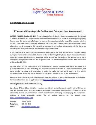 For Immediate Release

3rd Annual Countryside Online Art Competition Announced
JUPITER, FLORIDA, October 23, 2013 / - Light Space & Time Online Art Gallery announces their 3rd Annual
“Countryside” Online Art Competition for the month of November 2013. 2D artists (including photography)
from around the world are called upon to make online submissions to be judged for inclusion into the
Gallery’s December 2013 online group exhibition. The gallery encourages entries from artists, regardless of
where they reside to apply to this competition by submitting their best interpretation of this theme by
depicting rural living, rustic charm, the outdoors and pastoral scenes.
A group exhibition of the top ten finalists will be held online at the Light Space & Time Online Art Gallery
during the month of December 2013. Awards will be for 1st through 5th places. Also, 5 Honorable Mention
places will be awarded. In addition, depending on the amount and the quality of the entries, Special Merit
and Special Recognition awards will also be given as well. The submission process and the deadline will end
on November 26, 2013.
Winning artists of the “Countryside” Art Exhibition will receive extensive worldwide promotion and
publicity in the form of email marketing, 70+ press release announcements, 75+ event announcements, and
social media marketing and promotion in order to make the art world aware of the artist’s
accomplishments. There will also be links back to the artist’s website as part of this achievement.
Interested artists should provide the gallery with your best art now or before the November 26th deadline.
For more information and to apply online here http://www.lightspacetime.com
About Light Space & Time Online Art Gallery
Light Space & Time Online Art Gallery conducts monthly art competitions and monthly art exhibitions for
new and emerging artists. It is Light Space & Time’s intention to showcase this incredible talent in a series
of monthly themed art competitions and art exhibitions by marketing and displaying the exceptional
abilities of these worldwide artists. The art gallery website can be viewed here:
http://www.lightspacetime.com
Contact:
Telephone:
Email:

John R. Math
888-490-3530
info@lightspacetime.com

 