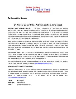 For Immediate Release
3rd
Annual Open Online Art Competition Announced
JUPITER, FLORIDA, September 18, 2013 / - Light Space & Time Online Art Gallery announces their 3rd
Annual “Open” Online Art Competition for the month of October 2013. 2D artists (including photography)
from around the world are called upon to make online submissions for inclusion into the Gallery’s
November 2013 online group exhibition. The gallery encourages entries from artists, regardless of where
they reside to apply to this competition by submitting their best representational and non-representational
art. This online art competition does not have a theme.
A group exhibition of the top ten finalists will be held online at the Light Space & Time Online Art Gallery
during the month of November 2013. Awards will be for 1st through 5th places. Also, 5 Honorable Mention
places will be awarded. In addition, depending on the amount and the quality of the entries, Special Merit
and Special Recognition awards will also be given as well. The submission process and the deadline will end
on October 27, 2013.
Winning artists of the “Open” Art Exhibition will receive extensive worldwide promotion and publicity in the
form of email marketing, 70+ press release announcements, 75+ event announcements, and social media
marketing and promotion in order to make the art world aware of the artist’s accomplishments. There will
also be links back to the artist’s website as part of this achievement.
Interested artists should provide the gallery with your best art now or before the October 27th deadline.
For more information and to apply online here http://www.lightspacetime.com
About Light Space & Time Online Art Gallery
Light Space & Time Online Art Gallery conducts monthly art competitions and monthly art exhibitions for
new and emerging artists. It is Light Space & Time’s intention to showcase this incredible talent in a series
of monthly themed art competitions and art exhibitions by marketing and displaying the exceptional
abilities of these worldwide artists. The art gallery website can be viewed here:
http://www.lightspacetime.com
Contact: John R. Math
Telephone: 888-490-3530
Email: info@lightspacetime.com
 