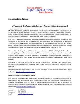 For Immediate Release
4th
Annual SeaScapes Online Art Competition Announced
JUPITER, FLORIDA, July 24, 2014 / - Light Space & Time Online Art Gallery announces a call for entries for
the gallery’s 4th Annual “SeaScapes” Juried Art Competition for the month of August 2014. The gallery
invites all 2D and 3D artists (including photography) from around the world to make online submissions for
possible inclusion in to the Gallery’s September 2014 online group art exhibition.
Light Space & Time encourages entries from artists regardless of where they reside and regardless of their
experience or education in the art field to send the gallery their best interpretation of the theme
“SeaScapes” by submitting their best representational or non-representational seascape art. For this
theme, Seascape subjects would include scenes of coastal living, any ocean activities, seaside vistas and any
related seashore subjects. The deadline to apply to this art competition is August 27, 2014.
Winners of the "SeaScapes" Art Exhibition will receive extensive worldwide publicity in the form of email
marketing, 70+ press release announcements, 75+ event announcement posts, extensive social media
marketing and distribution, in order to make the art world aware of the art exhibition and in particular, the
artist’s accomplishments. There will also be links back to the artist’s website included as part of this award
package.
In addition to the above, artists shall also receive a digital Award Certificate, Event Postcard, Event
Catalogue, Press Releases and “Leveraging Your Success” marketing materials if they place in this
exhibition.
Interested artists should provide to us with your best “Seascape” art now or before the deadline. Apply
Online Here: http://www.lightspacetime.com
About Light Space & Time Online Art Gallery
Light Space & Time Online Art Gallery conducts monthly themed art competitions and monthly art
exhibitions for new and emerging artists on a worldwide basis. It is Light Space & Time’s intention to
showcase this incredible talent in a series of monthly themed art competitions and art exhibitions by
marketing and displaying the exceptional abilities of these worldwide artists. The art gallery website can be
viewed here: http://www.lightspacetime.com
Contact: John R. Math
Telephone: 888-490-3530
Email: info@lightspacetime.com
 