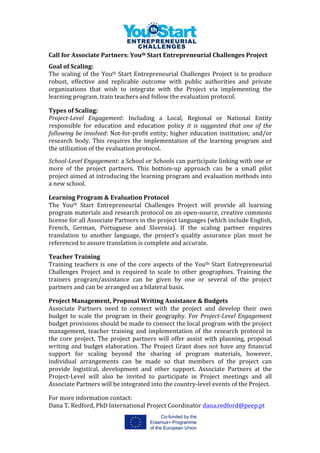  
Call	
  for	
  Associate	
  Partners:	
  Youth	
  Start	
  Entrepreneurial	
  Challenges	
  Project	
  	
  
	
  
	
  
Goal	
  of	
  Scaling:	
  	
  
The	
  scaling	
  of	
  the	
  Youth	
  Start	
  Entrepreneurial	
  Challenges	
  Project	
  is	
  to	
  produce	
  
robust,	
   effective	
   and	
   replicable	
   outcome	
   with	
   public	
   authorities	
   and	
   private	
  
organizations	
   that	
   wish	
   to	
   integrate	
   with	
   the	
   Project	
   via	
   implementing	
   the	
  
learning	
  program,	
  train	
  teachers	
  and	
  follow	
  the	
  evaluation	
  protocol.	
  	
  
	
  
Types	
  of	
  Scaling:	
  	
  
Project-­‐Level	
   Engagement:	
   Including	
   a	
   Local,	
   Regional	
   or	
   National	
   Entity	
  
responsible	
   for	
   education	
   and	
   education	
   policy	
   it	
   is	
   suggested	
   that	
   one	
   of	
   the	
  
following	
  be	
  involved:	
  Not-­‐for-­‐profit	
  entity;	
  higher	
  education	
  institution;	
  and/or	
  
research	
   body.	
   This	
   requires	
   the	
   implementation	
   of	
   the	
   learning	
   program	
   and	
  
the	
  utilization	
  of	
  the	
  evaluation	
  protocol.	
  
	
  
School-­‐Level	
  Engagement:	
  a	
  School	
  or	
  Schools	
  can	
  participate	
  linking	
  with	
  one	
  or	
  
more	
   of	
   the	
   project	
   partners.	
   This	
   bottom-­‐up	
   approach	
   can	
   be	
   a	
   small	
   pilot	
  
project	
  aimed	
  at	
  introducing	
  the	
  learning	
  program	
  and	
  evaluation	
  methods	
  into	
  
a	
  new	
  school.	
  	
  
	
  
Learning	
  Program	
  &	
  Evaluation	
  Protocol	
  
The	
   Youth	
   Start	
   Entrepreneurial	
   Challenges	
   Project	
   will	
   provide	
   all	
   learning	
  
program	
  materials	
  and	
  research	
  protocol	
  on	
  an	
  open-­‐source,	
  creative	
  commons	
  
license	
  for	
  all	
  Associate	
  Partners	
  in	
  the	
  project	
  languages	
  (which	
  include	
  English,	
  
French,	
   German,	
   Portuguese	
   and	
   Slovenia).	
   If	
   the	
   scaling	
   partner	
   requires	
  
translation	
   to	
   another	
   language,	
   the	
   project’s	
   quality	
   assurance	
   plan	
   must	
   be	
  
referenced	
  to	
  assure	
  translation	
  is	
  complete	
  and	
  accurate.	
  	
  
	
  
Teacher	
  Training	
  
Training	
  teachers	
  is	
  one	
  of	
  the	
  core	
  aspects	
  of	
  the	
  Youth	
  Start	
  Entrepreneurial	
  
Challenges	
   Project	
   and	
   is	
   required	
   to	
   scale	
   to	
   other	
   geographies.	
   Training	
   the	
  
trainers	
   program/assistance	
   can	
   be	
   given	
   by	
   one	
   or	
   several	
   of	
   the	
   project	
  
partners	
  and	
  can	
  be	
  arranged	
  on	
  a	
  bilateral	
  basis.	
  	
  
	
  
Project	
  Management,	
  Proposal	
  Writing	
  Assistance	
  &	
  Budgets	
  
Associate	
   Partners	
   need	
   to	
   connect	
   with	
   the	
   project	
   and	
   develop	
   their	
   own	
  
budget	
   to	
   scale	
   the	
   program	
   in	
   their	
   geography.	
   For	
   Project-­‐Level	
  Engagement	
  
budget	
  provisions	
  should	
  be	
  made	
  to	
  connect	
  the	
  local	
  program	
  with	
  the	
  project	
  
management,	
   teacher	
   training	
   and	
   implementation	
   of	
   the	
   research	
   protocol	
   in	
  
the	
  core	
  project.	
  The	
  project	
  partners	
  will	
  offer	
  assist	
  with	
  planning,	
  proposal	
  
writing	
  and	
  budget	
  elaboration.	
  The	
  Project	
  Grant	
  does	
  not	
  have	
  any	
  financial	
  
support	
   for	
   scaling	
   beyond	
   the	
   sharing	
   of	
   program	
   materials,	
   however,	
  
individual	
   arrangements	
   can	
   be	
   made	
   so	
   that	
   members	
   of	
   the	
   project	
   can	
  
provide	
   logistical,	
   development	
   and	
   other	
   support.	
   Associate	
   Partners	
   at	
   the	
  
Project-­‐Level	
   will	
   also	
   be	
   invited	
   to	
   participate	
   in	
   Project	
   meetings	
   and	
   all	
  
Associate	
  Partners	
  will	
  be	
  integrated	
  into	
  the	
  country-­‐level	
  events	
  of	
  the	
  Project.	
  	
  
	
  
For	
  more	
  information	
  contact:	
  	
  
Dana	
  T.	
  Redford,	
  PhD	
  International	
  Project	
  Coordinator	
  dana.redford@peep.pt	
  	
  	
  
 