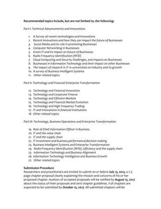 Recommended topics include, but are not limited to, the following:
Part I: Technical Advancements and Innovations
1. A Survey of recent technologies and innovations
2. Recent Innovations and how they can impact the future of Businesses
3. Social Media and its role in promoting Businesses
4. Computer Networking in Businesses
5. Green IT and its impact on future of Businesses
6. Radio Frequency Identification (RFID)
7. Cloud Computing and Security Challenges, and impacts on Businesses
8. Businesses in Information Technology and their impact on other Businesses
9. The impact of research in IT in universities on industry and its growth
10. A survey of Business Intelligent Systems
11. Other related topics
Part II: Technology and Financial Enterprise Transformation
12. Technology and Financial Innovation
13. Technology and Corporate Finance
14. Technology and Efficient Markets
15. Technology and Financial Market Evolution
16. Technology and High Frequency Trading
17. IT and innovations in financial institutions
18. Other related topics
Part III: Technology, Business Operations and Enterprise Transformation
19. Role of Chief Information Officer in Business
20. IT and the value chain
21. IT and the supply chain
22. IT investment and business performance/decision making
23. Business Intelligent Systems and Enterprise Transformation
24. Radio Frequency Identification (RFID), efficiency and the supply chain
25. Information Technology and Business Alignment
26. Information Technology Intelligence and Business Growth
27. Other related topics
Submission Procedure
Researchers and practitioners are invited to submit on or before July 15, 2013, a 2-3
page chapter proposal clearly explaining the mission and concerns of his or her
proposed chapter. Authors of accepted proposals will be notified by August 15, 2013
about the status of their proposals and sent chapter guidelines. Full chapters are
expected to be submitted by October 15, 2013. All submitted chapters will be
 