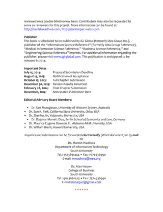 reviewed on a double-blind review basis. Contributors may also be requested to
serve as reviewers for this project. More information can be found at:
http://manishwadhwa.com, http://alanharper.webs.com.
Publisher
This book is scheduled to be published by IGI Global (formerly Idea Group Inc.),
publisher of the “Information Science Reference” (formerly Idea Group Reference),
“Medical Information Science Reference,” “Business Science Reference,” and
“Engineering Science Reference” imprints. For additional information regarding the
publisher, please visit www.igi-global.com. This publication is anticipated to be
released in 2014.
Important Dates
July 15, 2013: Proposal Submission Deadline
August 15, 2013: Notification of Acceptance
October 15, 2013: Full Chapter Submission
December 30, 2013: Review Results Returned
February 28, 2014: Final Chapter Submission
December, 2014: Anticipated Publication Date
Editorial Advisory Board Members:
• Dr. San Murugesan, University of Western Sydney, Australia
• Dr. Eun K. Park, California State University, Chico, USA
• Dr. Zhenhu Jin, Valparaiso University, USA
• Dr. Dagmar Monett Diaz, Berlin School of Economics and Law, Germany
• Dr. Maurice Eugene Dawson Jr., Alabama A&M University, USA
• Dr. William Brent, Howard University, USA
Inquiries and submissions can be forwarded electronically (Word document) or by mail
to:
Dr. Manish Wadhwa
Department of Information Technology
South University
Tel.: 7573891444 • Fax: 7574936990
E-mail: mwadhwa@ieee.org
Dr. Alan Harper
College of Business
South University
Tel.: 9044661423 • Fax: 7574936990
E-mail:alaharper@gmail.com
* * * * * *
 