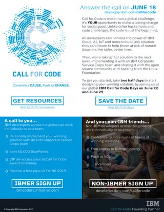 Call for Code is more than a global challenge,
it’s YOUR opportunity to make a lasting change
for social good. Unlike other hackathons and
code challenges, the code is just the beginning.
All developers can harness the power of IBM
Cloud, AI, IoT and more to build any solution
they can dream to help those at risk of natural
disasters live safer, better lives.
Then, we’re taking that solution to the next
level, implementing it with an IBM Corporate
Service Corps team and sharing it with the open
source community with backing from the Linux
Foundation.
To get you started, take two half days to start
designing your winning solution, by joining us at
our global IBM Call for Code Days on June 22
and June 29.
A call to you...
IBM developers across the globe can work
individually or as a team
Personally implement your winning
solution with an IBM Corporate Service
Corps team
Earn 50,000 BluePoints
VIP all-access pass to Call for Code
Award ceremony
Receive a free pass to THINK 2019
Answer the call on JUNE 18
developer.ibm.com/callforcode
developer.ibm.com/callforcode
NON-IBMER SIGN UP
ibmcoders.influitive.com
IBMER SIGN UP
ibm.biz/c4cdays
SAVE THE DATE
ibm.biz/c4cresources
GET RESOURCES
Call for Code Founding Partner© Copyright IBM Corporation 2017
And your non-IBM friends...
Non-IBM developers across the globe can
work individually or as a team
Cash prize to individuals or teams of
winning solutions
Free access to IBM technology
Pitch to VCs
... and more!
 