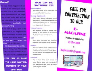 Dear all,                                     WHAT CAN YOU
The very first E-magazine of our             CONTRIBUTE TO?
division in this school year is due
to come out in late December,
                                        Upcoming events
                                           This section briefs on the events that will         CALL FOR
 2009. Preparation for the maga-
                                           be awaited from late December.
                                                                                             CONTRIBUTIO
 zine is well under way, and we
                                        Coverage of past events
                                           This is where you can find reports on and                     N
 are now calling for your utmost
 contribution,    specifically   your
                                           reflections of some important events and
                                           activities that take place in our division           TO OUR
                                           from September to December.
 pieces of writing.
  If you want to play a part in the     Voices of freshmen
                                           Here students are free to express their
                                                                                                E-
  publication of our magazine and
                                                                                             MAGAZI
                                                                                                    NE
                                           feelings for and opinions of the campus
  more importantly to prove your           life, the courses and their teachers.
  interest and writing ability, pick    Q&A                                                   Deadline for s
                                                                                                             ubmission:
   up your pen and share your              Where some impressive and important

   ideas with us right now.                questions from students will be explained.            25 Nov 2009
      Hard copies can be sent to:       Info Box
                                           This “box” is for students and teachers to
                                                                                                       To
   Ms. Le Huong Thao-0913327561
                                           share their effective ways of studying, use-   magazine.to1@
     Ms. Tran Thi Cuc-0988426791           ful study sources, or simply places to prac-                     gmail.com
    Ms. Dam Ha Thuy-0986836414             tice their skills.

                                        Fun corner
     FEEL FREE TO SHARE
                                           this is where funny short stories are
      THE MOST BAUTIFUL                    found. Stories about cute moments of
                                           your teachers that you catch by chance
       MOMENTS OF YOUR                     can be of great interest.

                 LIFETIME!!!
 