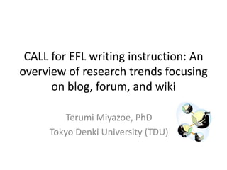 CALL for EFL writing instruction: An
overview of research trends focusing
      on blog, forum, and wiki

         Terumi Miyazoe, PhD
     Tokyo Denki University (TDU)
 